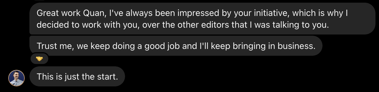 Client message: Great work Quan, I've always been impressed by your initiative. We keep doing a good job and I'll keep bringing in business. This is just the start.